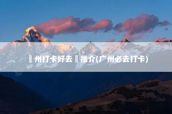 廣州打卡好去處推介(广州必去打卡)