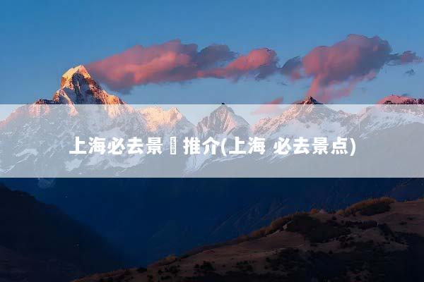 上海必去景點推介(上海 必去景点)