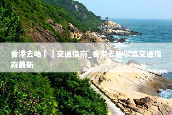 香港去哈爾濱交通指南_香港去哈尔滨交通指南最新