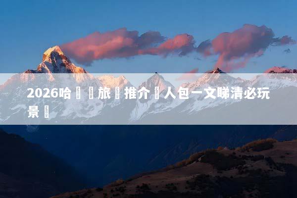 2026哈爾濱旅遊推介懶人包一文睇清必玩景點