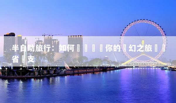 半自助旅行：如何輕鬆規劃你的夢幻之旅並節省開支