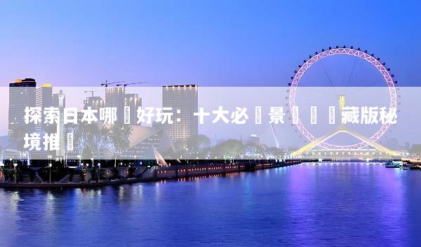 探索日本哪裡好玩：十大必訪景點與隱藏版秘境推薦
