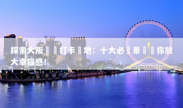 探索大阪網紅打卡聖地：十大必訪景點讓你放大幸福感！