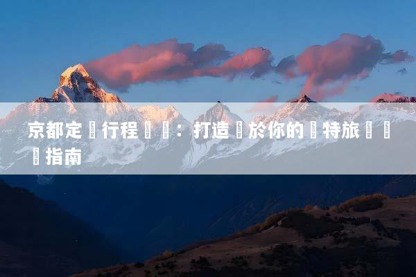 京都定製行程規劃：打造屬於你的獨特旅遊體驗指南