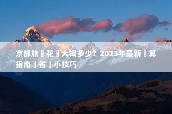 京都旅遊花費大概多少？2023年最新預算指南與省錢小技巧