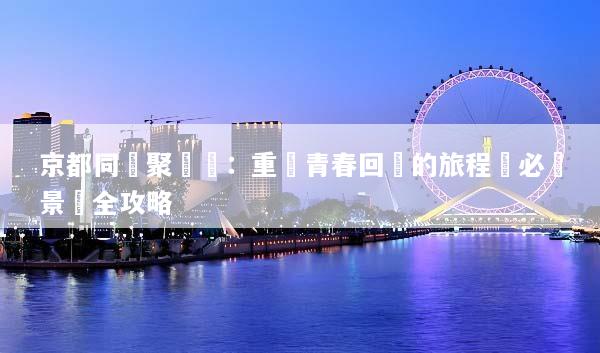 京都同學聚會遊：重溫青春回憶的旅程與必訪景點全攻略