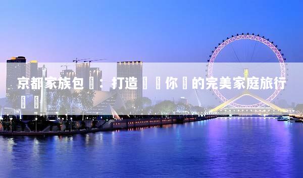 京都家族包團：打造專屬你們的完美家庭旅行體驗