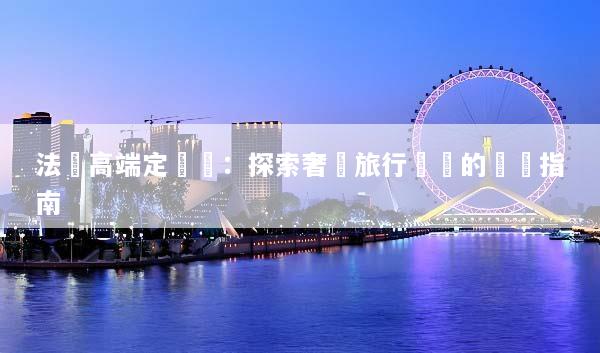 法國高端定製遊：探索奢華旅行體驗的終極指南