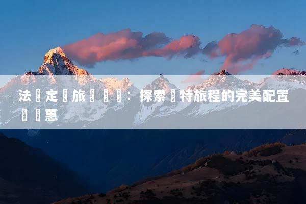 法國定製旅遊報價：探索獨特旅程的完美配置與優惠