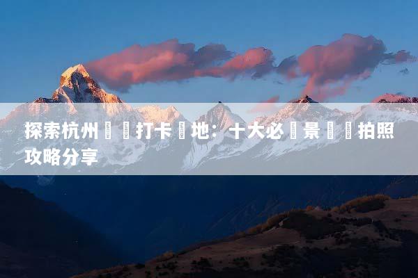 探索杭州網紅打卡聖地：十大必訪景點與拍照攻略分享