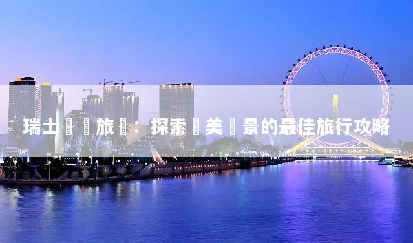 瑞士獎勵旅遊：探索絕美風景的最佳旅行攻略