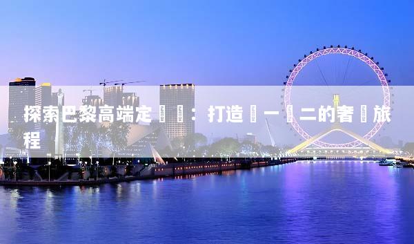 探索巴黎高端定製遊：打造獨一無二的奢華旅程