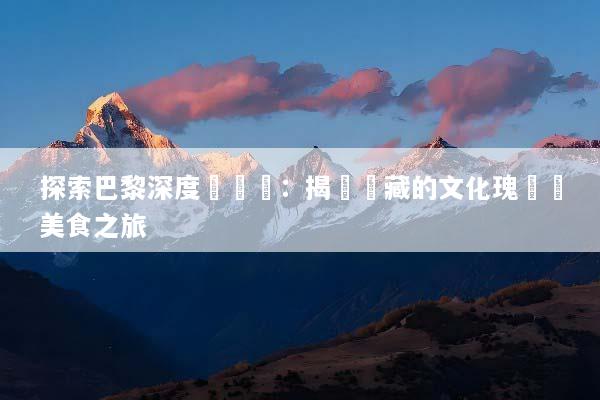探索巴黎深度遊體驗：揭開隱藏的文化瑰寶與美食之旅