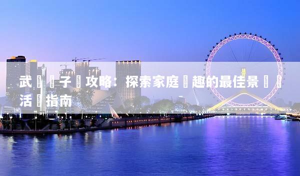 武漢親子遊攻略：探索家庭樂趣的最佳景點與活動指南