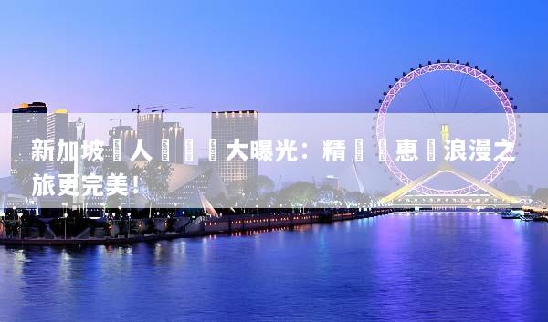 新加坡雙人遊報價大曝光：精選優惠讓浪漫之旅更完美！