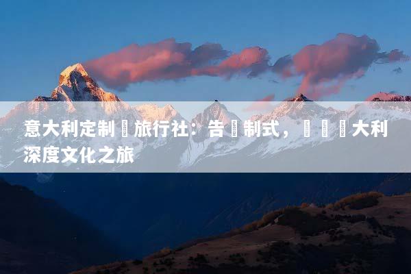 意大利定制遊旅行社：告別制式，專屬義大利深度文化之旅