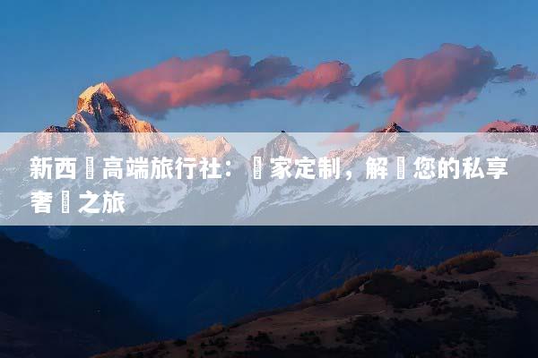 新西蘭高端旅行社：專家定制，解鎖您的私享奢華之旅