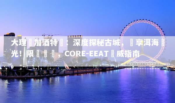 大理機加酒特價：深度探秘古城，獨享洱海風光！限時搶購，CORE-EEAT權威指南。