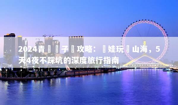 2024青島親子遊攻略：帶娃玩轉山海，5天4夜不踩坑的深度旅行指南