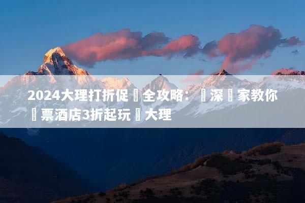 2024大理打折促銷全攻略：資深專家教你機票酒店3折起玩轉大理