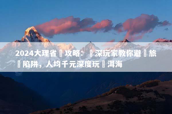 2024大理省錢攻略：資深玩家教你避開旅遊陷阱，人均千元深度玩轉洱海