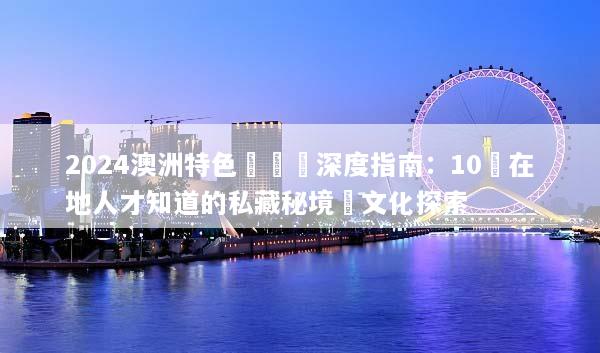 2024澳洲特色體驗遊深度指南：10個在地人才知道的私藏秘境與文化探索