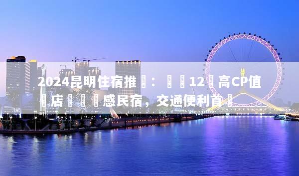 2024昆明住宿推薦：嚴選12間高CP值飯店與設計感民宿，交通便利首選