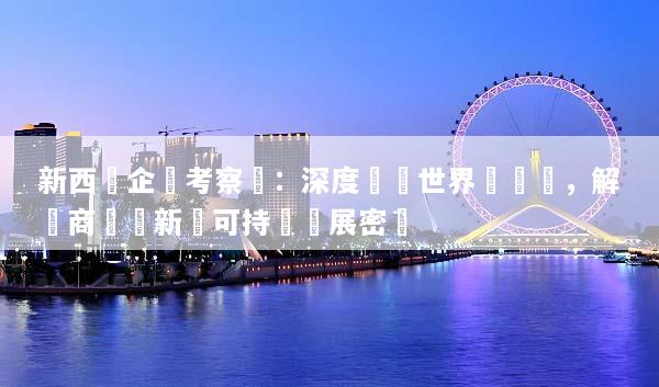 新西蘭企業考察遊：深度對標世界級產業，解鎖商業創新與可持續發展密碼