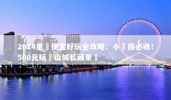 2024重慶便宜好玩全攻略：小資族必收！500元玩轉山城私藏景點