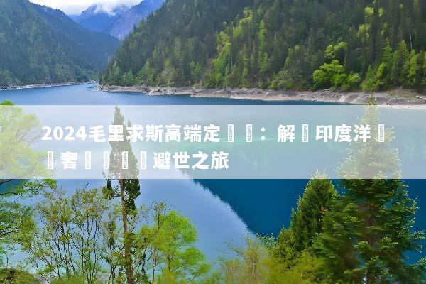 2024毛里求斯高端定製遊：解鎖印度洋頂級奢華與專屬避世之旅