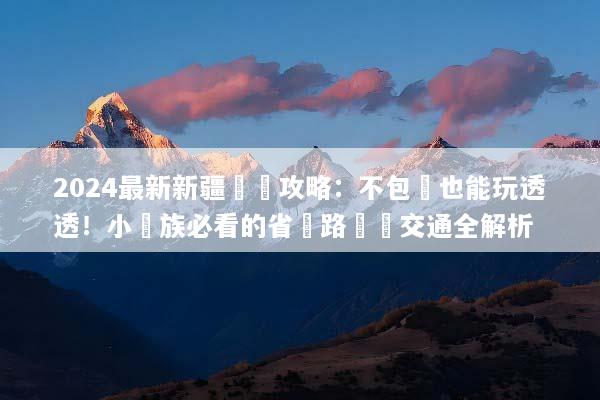 2024最新新疆窮遊攻略：不包車也能玩透透！小資族必看的省錢路線與交通全解析