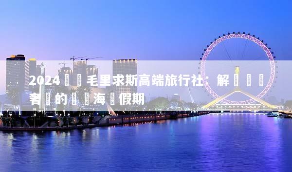 2024嚴選毛里求斯高端旅行社：解鎖頂級奢華的專屬海島假期