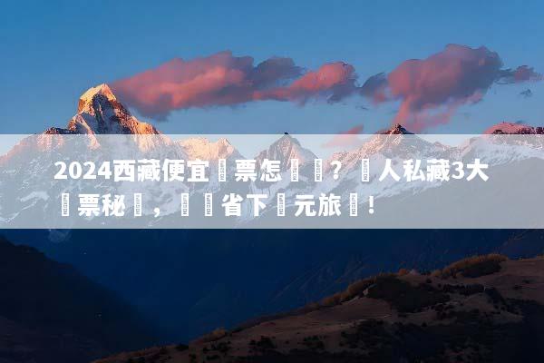 2024西藏便宜機票怎麼買？達人私藏3大搶票秘訣，輕鬆省下萬元旅費！
