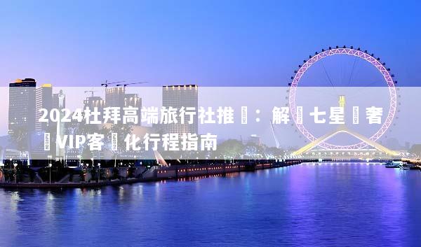 2024杜拜高端旅行社推薦：解鎖七星級奢華VIP客製化行程指南