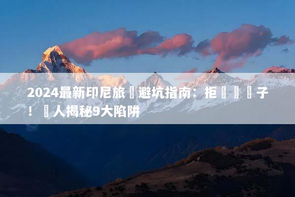 2024最新印尼旅遊避坑指南：拒絕當盤子！達人揭秘9大陷阱