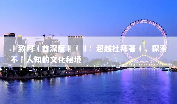 極致阿聯酋深度遊體驗：超越杜拜奢華，探索不為人知的文化秘境