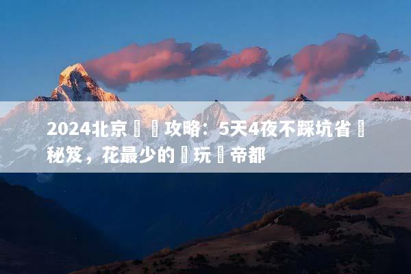 2024北京窮遊攻略：5天4夜不踩坑省錢秘笈，花最少的錢玩轉帝都