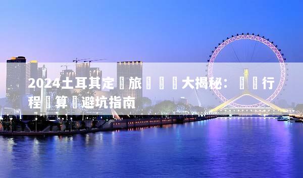 2024土耳其定製旅遊報價大揭秘：專屬行程預算與避坑指南