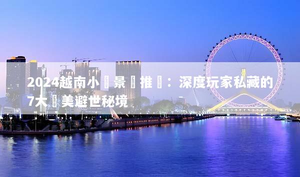 2024越南小眾景點推薦：深度玩家私藏的7大絕美避世秘境