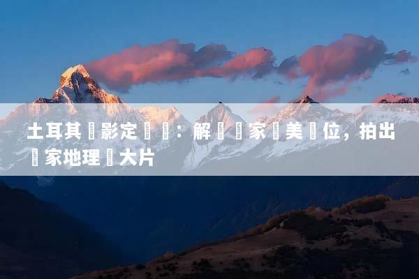 土耳其攝影定製遊：解鎖獨家絕美機位，拍出國家地理級大片
