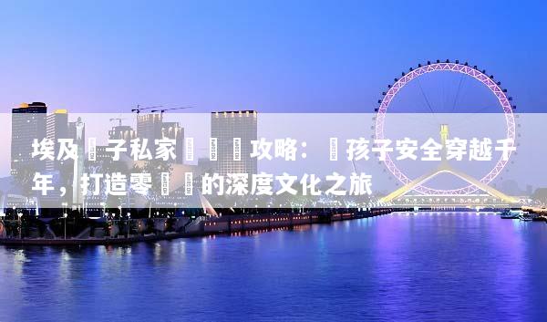 埃及親子私家團終極攻略：帶孩子安全穿越千年，打造零煩惱的深度文化之旅