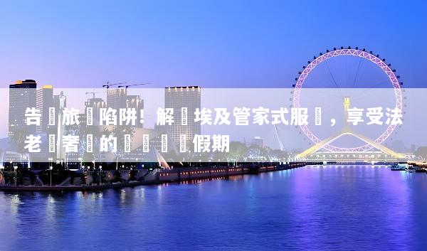 告別旅遊陷阱！解鎖埃及管家式服務，享受法老級奢華的無憂專屬假期