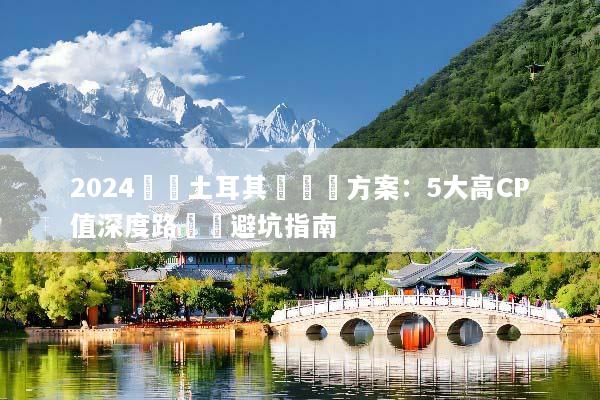 2024嚴選土耳其團隊遊方案：5大高CP值深度路線與避坑指南