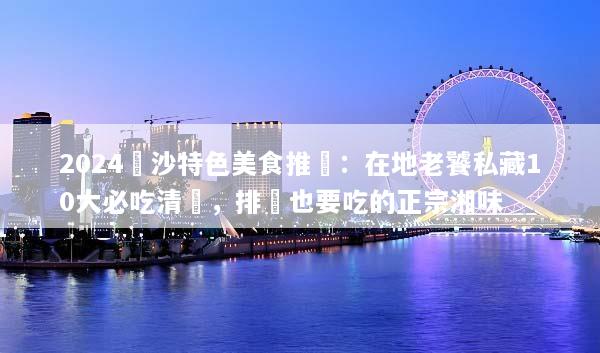 2024長沙特色美食推薦：在地老饕私藏10大必吃清單，排隊也要吃的正宗湘味