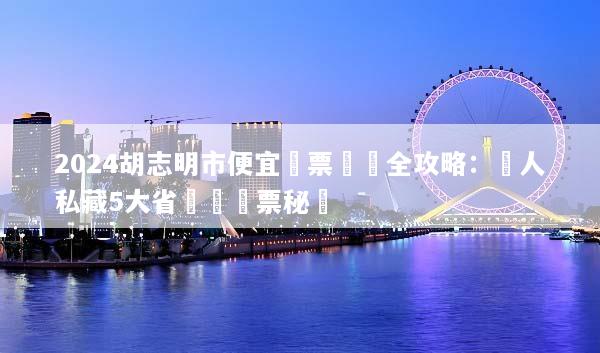 2024胡志明市便宜機票預訂全攻略：達人私藏5大省錢與搶票秘訣