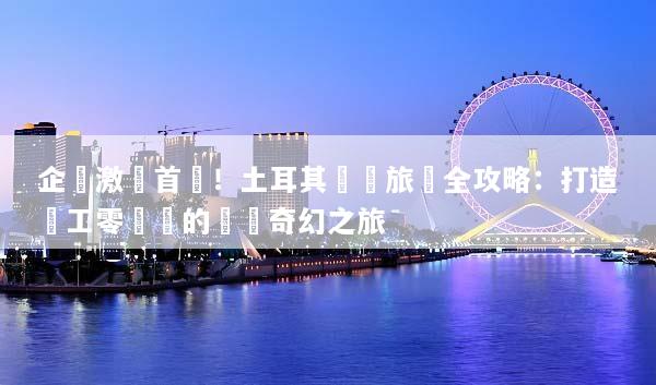 企業激勵首選！土耳其獎勵旅遊全攻略：打造員工零負評的歐亞奇幻之旅