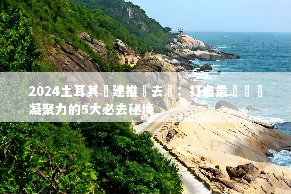 2024土耳其團建推薦去處：打造最強團隊凝聚力的5大必去秘境