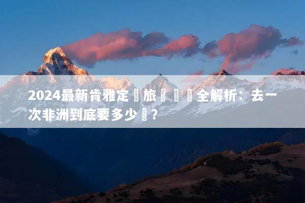 2024最新肯雅定製旅遊報價全解析：去一次非洲到底要多少錢？