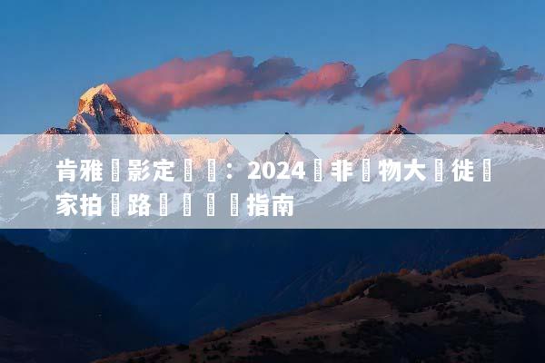 肯雅攝影定製遊：2024東非動物大遷徙獨家拍攝路線與終極指南