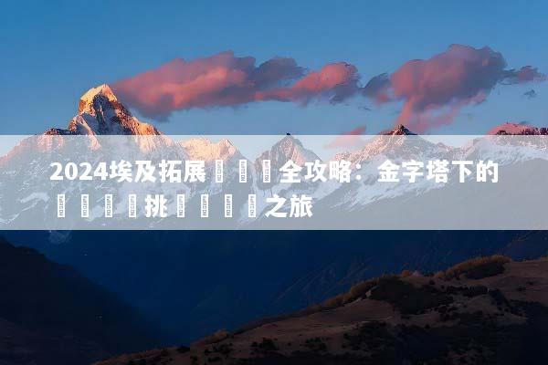 2024埃及拓展訓練營全攻略：金字塔下的終極團隊挑戰與蛻變之旅